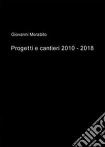 Progetti e cantieri 2010-2018 libro di Morabito Giovanni