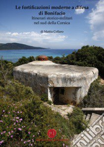 Le fortificazioni moderne a difesa di Bonifacio. Itinerari storico-militari nel Sud della Corsica libro di Collaro Mattia