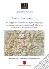 Come comunicare. Sei mappe per orientarsi tra digitale, linguaggi, comunicazione, mass media, social, fake news, cittadinanza, formazione, futuro libro di Grotti Anselmo