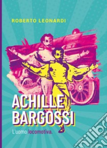 Achille Bargossi. L'uomo locomotiva libro di Leonardi Roberto