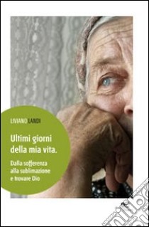 Ultimi giorni della mia vita. Dalla sofferenza alla sublimazione e trovare Dio libro di Landi Liviano