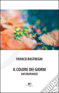 Il colore dei giorni. Antiromanzo libro di Bastreghi Franco