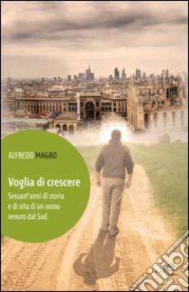 Voglia di crescere. Sessant'anni di storia e di vita di un uomo venuto dal Sud libro di Magro Alfredo