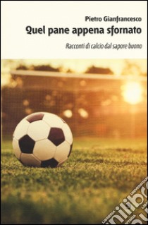 Quel pane appena sfornato. Racconti di calcio dal sapore buono libro di Gianfrancesco Pietro