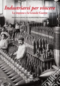 Industriarsi per vincere. Le imprese e la Grande Guerra. Ediz. a colori libro di Pozzetta A. (cur.)