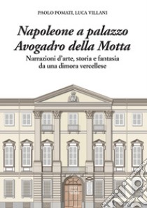 Napoleone a Palazzo Avogadro della Motta. Narrazioni d'arte, storia e fantasia da una dimora vercellese libro di Pomati Paolo; Villani Luca