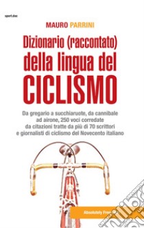 Dizionario (raccontato) della lingua del ciclismo. Da gregario a succhiaruote, da cannibale ad airone, 250 voci corredate da citazioni tratte da più di 70 scrittori e giornalisti di ciclismo del Novecento itallano libro di Parrini Mauro