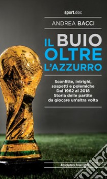 Il buio oltre l'azzurro. Sconfitte, intrighi, sospetti e polemiche. Dal 1962 al 2018. Storia delle partite da giocare un'altra volta libro di Bacci Andrea