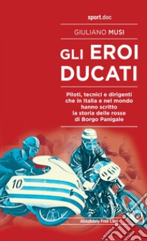 Gli eroi Ducati. Piloti, tecnici e dirigenti che in Italia e nel mondo hanno scritto la storia delle rosse di Borgo Panigale libro di Musi Giuliano