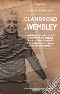 Clamoroso a Wembley. Inghilterra-Ungheria 3-6. Il giorno in cui Puskas fece crollare l'impero. Storia di Jimmy Hogan, traditore e maestro... libro di Schianchi Andrea