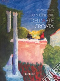 Lo splendore dell'arte croata. Ediz. illustrata libro di Lipanovic Svjetlana