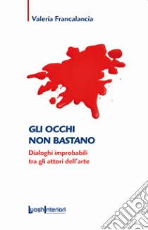 Gli occhi non bastano. Dialoghi improbabili tra gli attori dell'arte libro di Francalancia Valeria