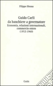 Guido Carli da banchiere a governatore. Economia, relazioni internazioali, commercio estero (1952-1960) libro di Sbrana Filippo