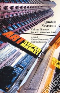 Ignobile Novecento. Cultura di massa tra arte, mercato e trash libro di Giammattei E. (cur.); Capozzi E. (cur.)