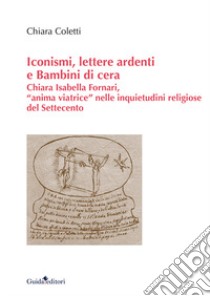 Iconismi, lettere ardenti e Bambini di cera. Chiara Isabella Fornari, «anima viatrice» nelle inquietudini religiose del Settecento libro di Coletti Chiara