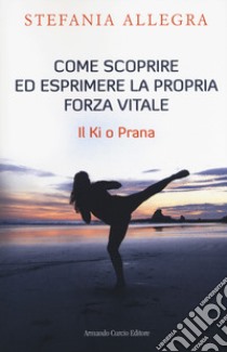 Come scoprire ed esprimere la propria forza vitale. Il Ki o Prana libro di Allegra Stefania