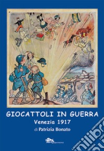 Giocattoli in guerra. Venezia 1917. Ediz. illustrata libro di Bonato Patrizia