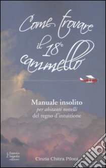 Come trovare il 18º cammello. Manuale insolito per «abitanti novelli» del regno d'intuizione libro di Piloni Cinzia Chitra