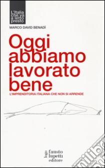 Oggi abbiamo lavorato bene, L'imprenditoria italiana che non si arrende libro di Benadì Marco David