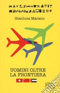 Uomini oltre la frontiera. Guida pratica all'internazionalizzazione delle imprese italiane in Svizzera, Emirati Arabi Uniti e Cina: andare all'estero senza farsi male libro di Marano Gianluca