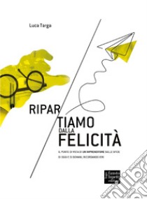 Ripartiamo dalla felicità. Il punto di vista di un imprenditore sulle sfide di oggi e di domani, ricordando ieri libro di Targa Luca