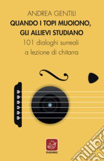 Quando i topi muoiono, gli allievi studiano. 101 dialoghi surreali a lezione di chitarra libro di Gentili Andrea