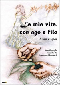 La mia vita con ago e filo. Storia di Elda. Autobiografia raccolta da Loredana Simonetti libro di Simonetti Loredana