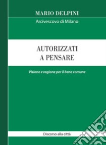 Autorizzati a pensare. Visione e ragione per il bene comune. Discorso alla città libro di Delpini Mario