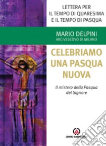 Lettera per il tempo di Quaresima e il tempo di Pasqua. Celebriamo una Pasqua nuova. Il mistero della Pasqua del Signore libro di Delpini Mario