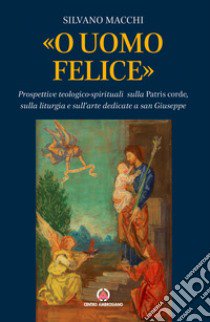 «O uomo felice». Prospettive teologico-spirituali sulla Patris corde, sulla liturgia e sull'arte dedicate a san Giuseppe libro di Macchi Silvano