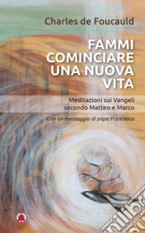 Fammi cominciare una vita nuova. Meditazioni sui Vangeli secondo Matteo e Marco libro di Foucauld Charles de