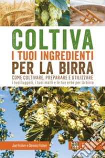 Coltiva i tuoi ingredienti per la birra. Come coltivare, preparare e utilizzare i tuoi luppoli, i tuoi malti e le tue erbe per la birra libro di Fisher Joe; Fisher Dennis