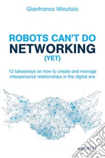 Robots can't do networking (yet). 12 takeaways on how to create and manage interpersonal relationships in the digital era libro di Minutolo Gianfranco