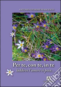 Per te con te in te. Laddove l'amore si posa libro di Antonio Giuseppe Francesco