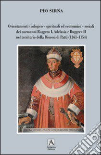 Orientamenti teologico-spirituali ed economico-sociali dei normanni Ruggero I, Adelasia e Ruggero II nel territorio della Diocesi di Patti (1061-1154) libro di Sirna Pio