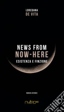 News from Now-Here. Esistenza e finzione libro di De Vita Loredana