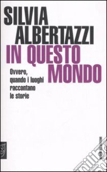 In questo mondo. Ovvero, quando i luoghi raccontano le storie libro di Albertazzi Silvia