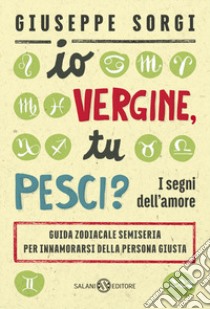 Io Vergine, tu Pesci? I segni dell'amore. Guida zodiacale semiseria per innamorarsi della persona giusta libro di Sorgi Giuseppe