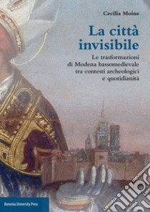 La città invisibile. Le trasformazioni di Modena bassomedievale tra contesti archeologici e quotidianità libro di Moine Cecilia