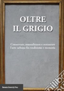 Oltre il grigio. Conservare, musealizzare e restaurare l'arte urbana fra tradizione e memoria libro di Ciancabilla L. (cur.); Tusini G. L. (cur.)