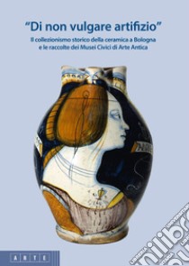 «Di non vulgare artifizio». Il collezionismo storico della ceramica a Bologna e le raccolte dei Musei Civici di Arte Antica libro