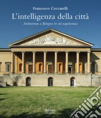 L'intelligenza della città. Architettura a Bologna in età napoleonica libro di Ceccarelli Francesco