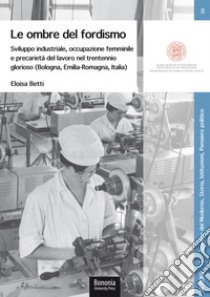 Le ombre del fordismo. Sviluppo industriale, occupazione femminile e precarietà del lavoro nel trentennio glorioso (Bologna, Emilia-Romagna, Italia) libro di Betti Eloisa