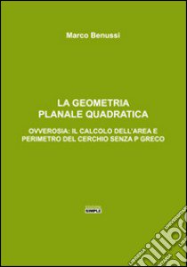 La geometria planale quadratica. Ovverosia: il calcolo dell'area e perimetro del cerchio senza p greco libro di Benussi Marco