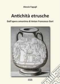 Antichità etrusche. Dall'opera omonima di Anton Francesco Gori libro di Fagugli Alessio
