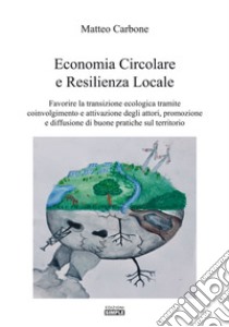 Economia circolare e resilienza locale. Favorire la transazione ecologica tramite coinvolgimento e attivazione degli attori, promozione e diffusione di buone pratiche sul territorio libro di Carbone Matteo