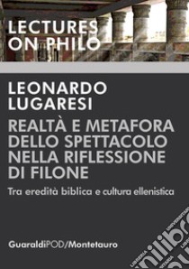 Realtà e metafora dello spettacolo nella riflessione di Filone. Tra eredità biblica e cultura ellenistica libro di Lugaresi Leonardo