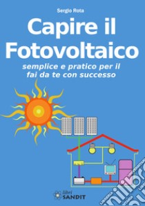 Capire il fotovoltaico. Semplice e pratico per il fai da te con successo libro di Rota Sergio