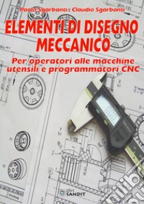 Elementi di disegno meccanico. Per operatori alle macchine utensili e programmatori CNC libro di Sgarbanti Paolo; Sgarbanti Claudio