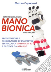 Come realizzare una mano bionica in autonomia. Progettazione e assemblaggio di una protesi tecnologica stampata in 3D e pilotata da Arduino libro di Capobussi Matteo